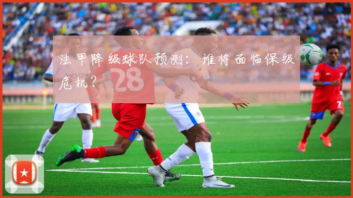 法甲降级球队预测：谁将面临保级危机？