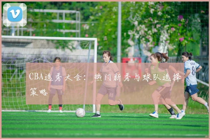 CBA选秀大会：热门新秀与球队选择策略