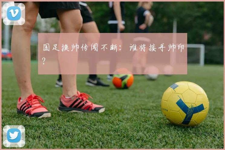 国足换帅传闻不断：谁将接手帅印？