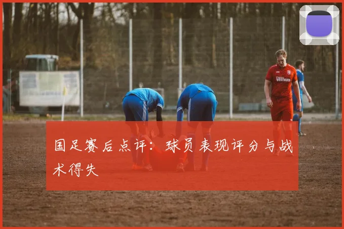 国足赛后点评:球员表现评分与战术得失