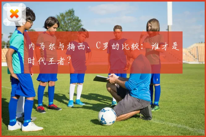 内马尔与梅西、C罗的比较:谁才是时代王者?