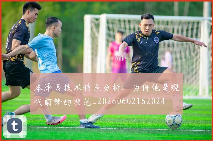 本泽马技术特点分析：为何他是现代前锋的典范_20260602162024