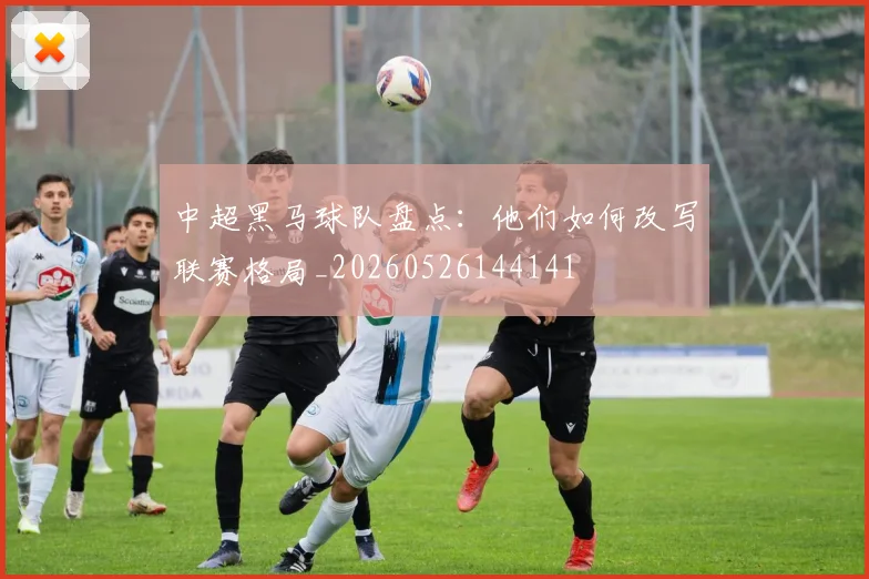 中超黑马球队盘点:他们如何改写联赛格局_20260526144141