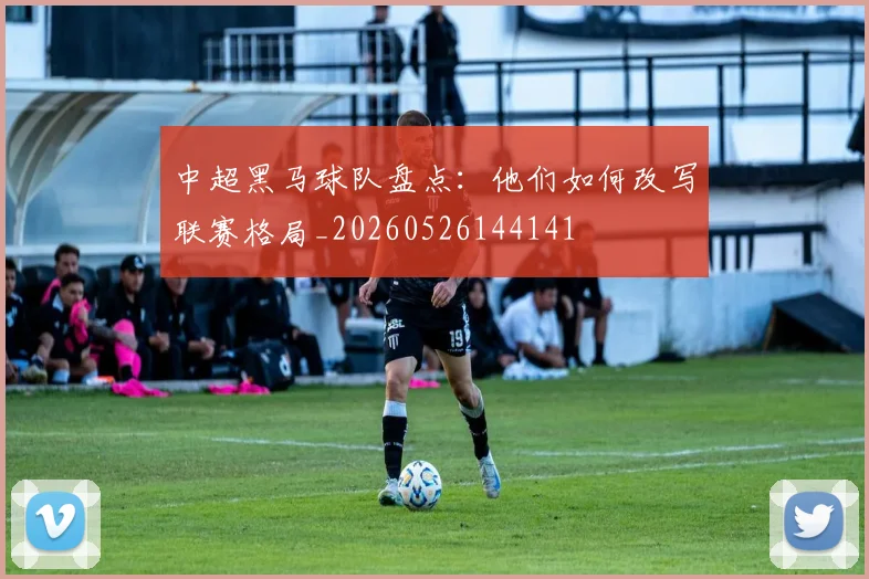 中超黑马球队盘点：他们如何改写联赛格局_20260526144141