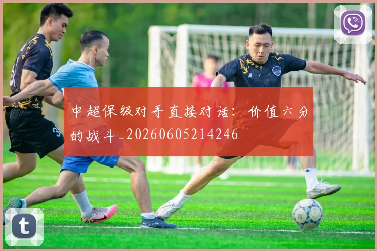 中超保级对手直接对话:价值六分的战斗_20260605214246