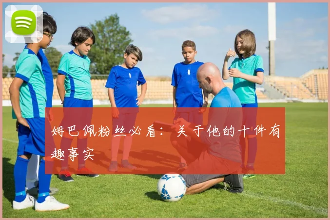 姆巴佩粉丝必看：关于他的十件有趣事实