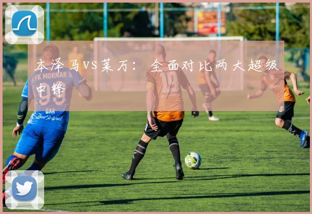 本泽马vs莱万:全面对比两大超级中锋