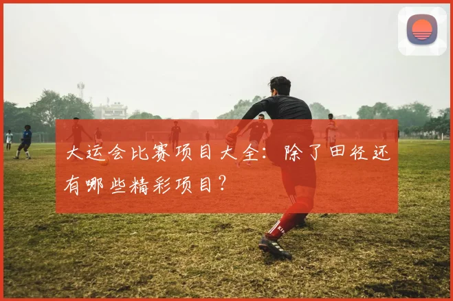 大运会比赛项目大全:除了田径还有哪些精彩项目?
