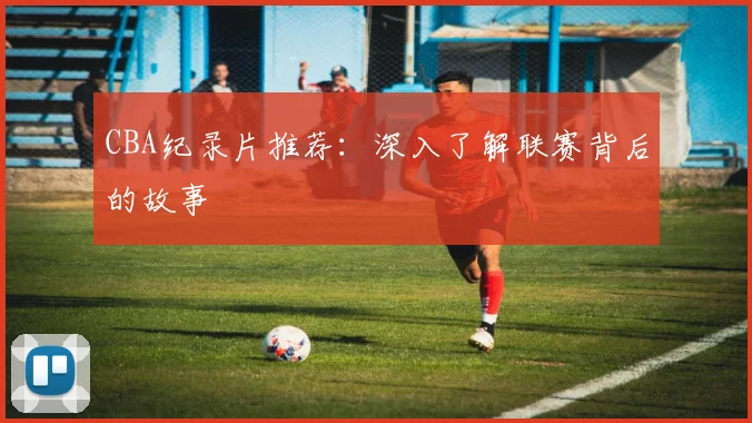 CBA纪录片推荐：深入了解联赛背后的故事