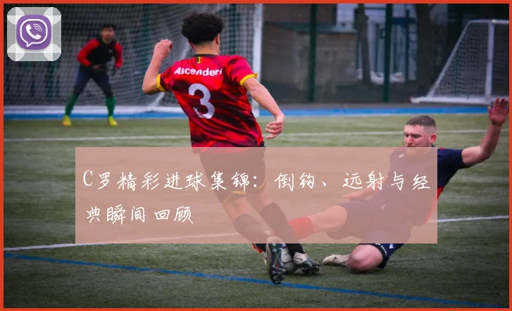 C罗精彩进球集锦:倒钩、远射与经典瞬间回顾