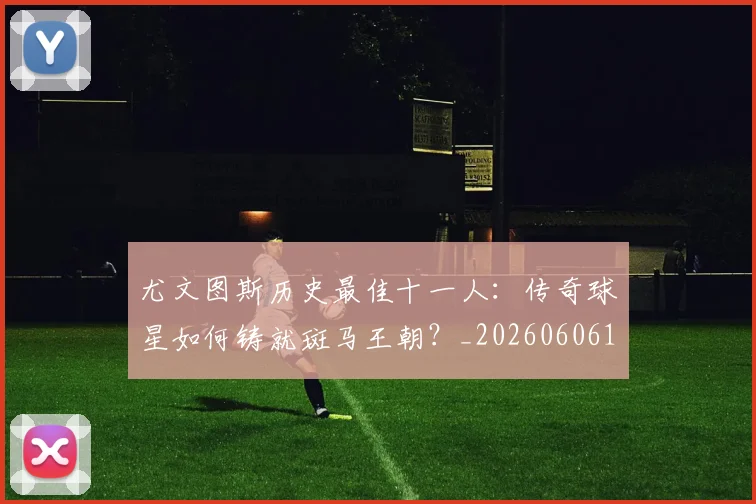 尤文图斯历史最佳十一人:传奇球星如何铸就斑马王朝?_20260606153204
