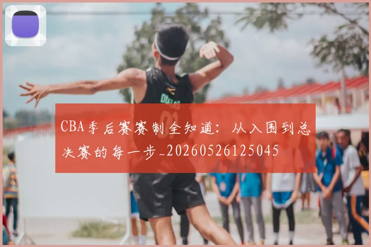 CBA季后赛赛制全知道:从入围到总决赛的每一步_20260526125045