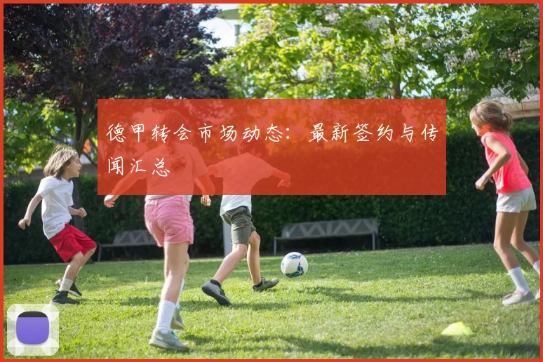 德甲转会市场动态：最新签约与传闻汇总