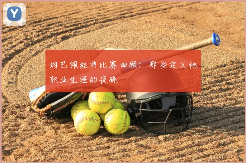 姆巴佩经典比赛回顾：那些定义他职业生涯的夜晚