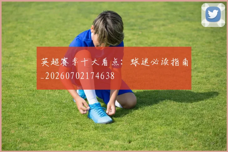英超赛季十大看点：球迷必读指南_20260702174638