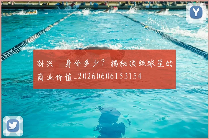 孙兴慜身价多少？揭秘顶级球星的商业价值_20260606153154
