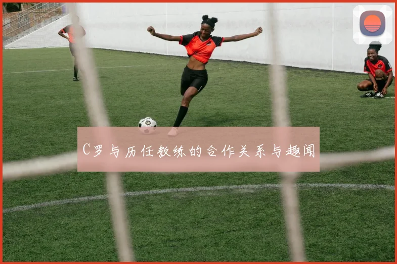 C罗与历任教练的合作关系与趣闻