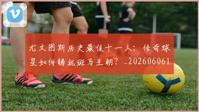 尤文图斯历史最佳十一人:传奇球星如何铸就斑马王朝?_20260606153204