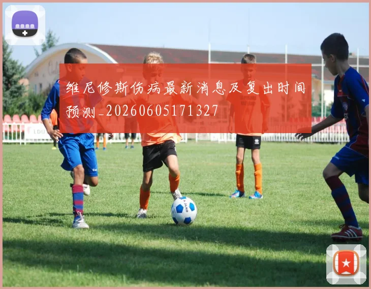 维尼修斯伤病最新消息及复出时间预测_20260605171327