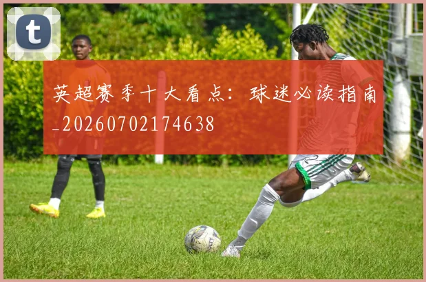 英超赛季十大看点：球迷必读指南_20260702174638