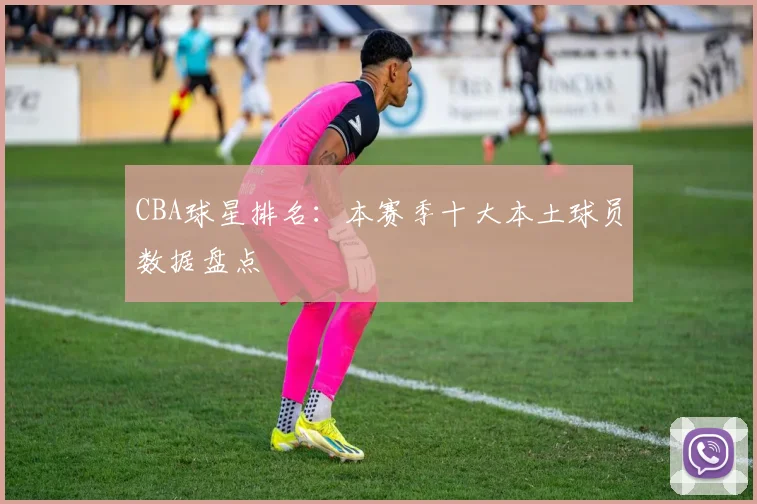 CBA球星排名：本赛季十大本土球员数据盘点