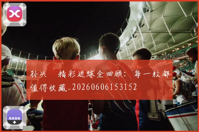 孙兴慜精彩进球全回顾:每一粒都值得收藏_20260606153152