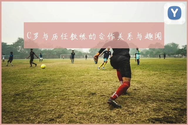 C罗与历任教练的合作关系与趣闻