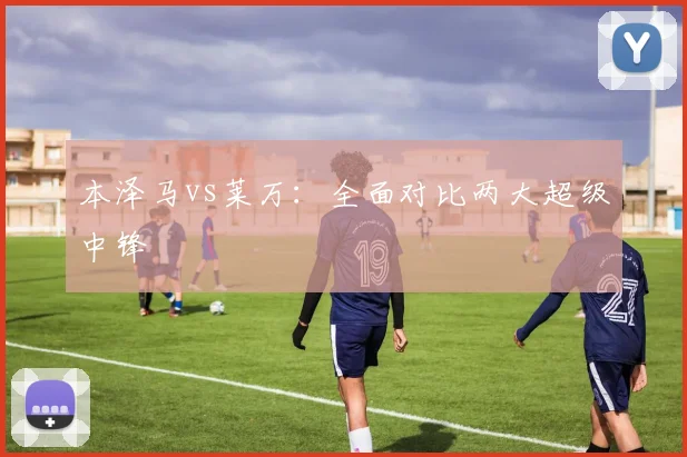 本泽马vs莱万:全面对比两大超级中锋