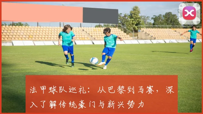 法甲球队巡礼:从巴黎到马赛,深入了解传统豪门与新兴势力