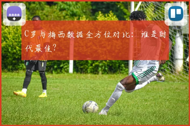 C罗与梅西数据全方位对比：谁是时代最佳？