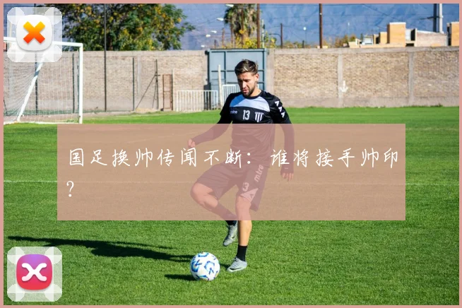 国足换帅传闻不断:谁将接手帅印?